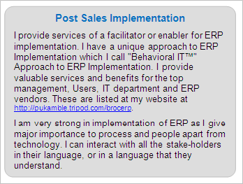 Post Sales ERP Implementation
I provide services of a facilitator or enabler for ERP implementation. I have a unique approach to ERP Implementation which I call 'Behavioral IT™' Approach to ERP Implementation. I provide valuable services and benefits for the top management, Users, IT department and ERP vendors. These are listed at my website at http://pukamble.tripod.com/brocerp. 
I am very strong in implementation of ERP as I give major importance to process and people apart from technology. I can interact with all the stake-holders in their language, or in a language that they understand.